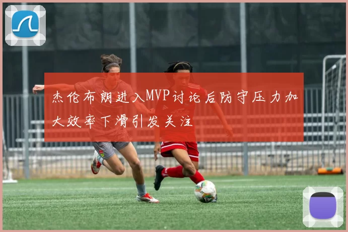 杰伦布朗进入MVP讨论后防守压力加大效率下滑引发关注