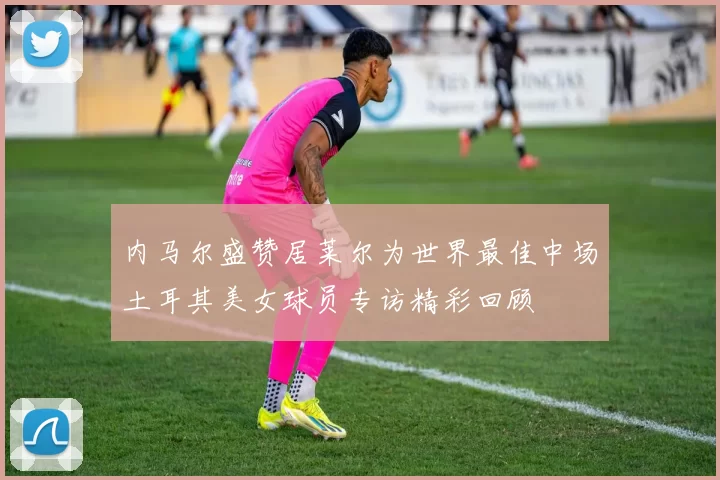 内马尔盛赞居莱尔为世界最佳中场土耳其美女球员专访精彩回顾