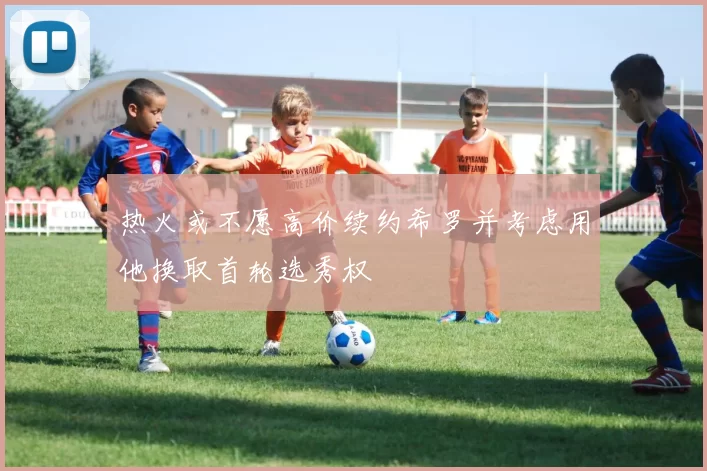 热火或不愿高价续约希罗并考虑用他换取首轮选秀权