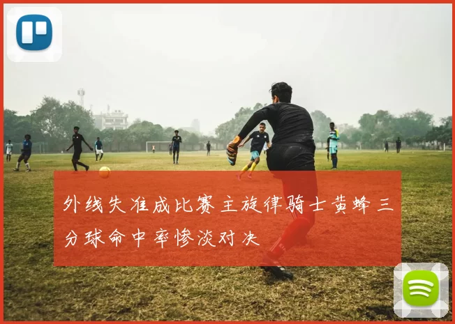 外线失准成比赛主旋律骑士黄蜂三分球命中率惨淡对决