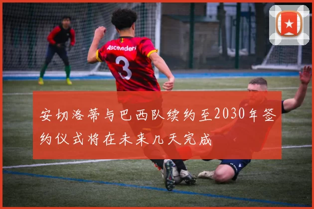 安切洛蒂与巴西队续约至2030年签约仪式将在未来几天完成